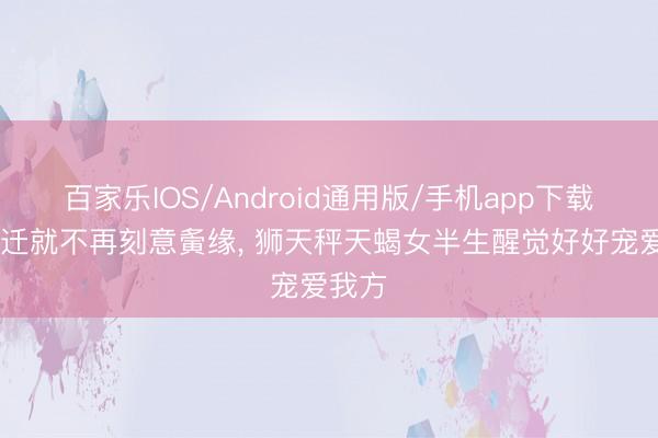 百家乐IOS/Android通用版/手机app下载 放下迁就不再刻意夤缘， 狮天秤天蝎女半生醒觉好好宠爱我方