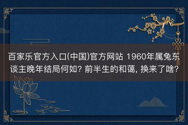 百家乐官方入口(中国)官方网站 1960年属兔东谈主晚年结局何如? 前半生的和蔼, 换来了啥?