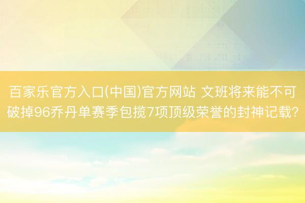 百家乐官方入口(中国)官方网站 文班将来能不可破掉96乔丹单赛季包揽7项顶级荣誉的封神记载？