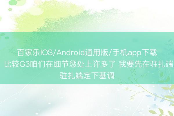 百家乐IOS/Android通用版/手机app下载 卡斯尔：比较G3咱们在细节惩处上许多了 我要先在驻扎端定下基调