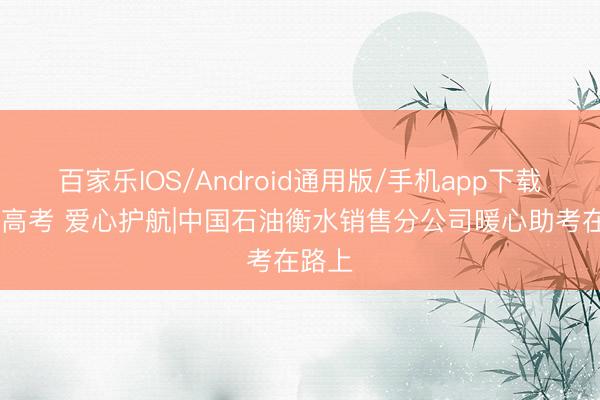 百家乐IOS/Android通用版/手机app下载 逐梦高考 爱心护航|中国石油衡水销售分公司暖心助考在路上