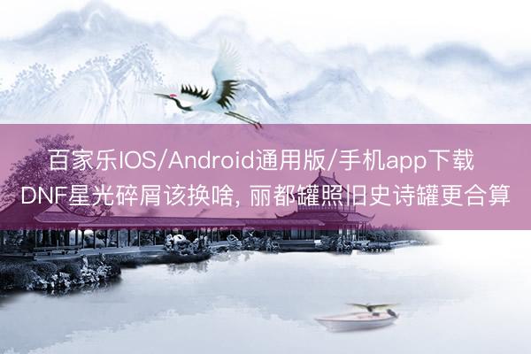 百家乐IOS/Android通用版/手机app下载 DNF星光碎屑该换啥， 丽都罐照旧史诗罐更合算