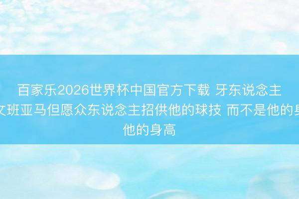 百家乐2026世界杯中国官方下载 牙东说念主：文班亚马但愿众东说念主招供他的球技 而不是他的身高