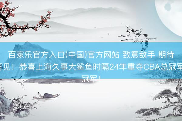 百家乐官方入口(中国)官方网站 致意敌手 期待再见！恭喜上海久事大鲨鱼时隔24年重夺CBA总冠军！