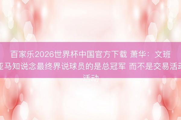 百家乐2026世界杯中国官方下载 萧华：文班亚马知说念最终界说球员的是总冠军 而不是交易活动