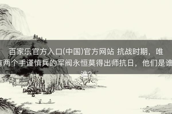 百家乐官方入口(中国)官方网站 抗战时期,唯有两个手谨慎兵的军阀永恒莫得出师抗日,他们是谁?