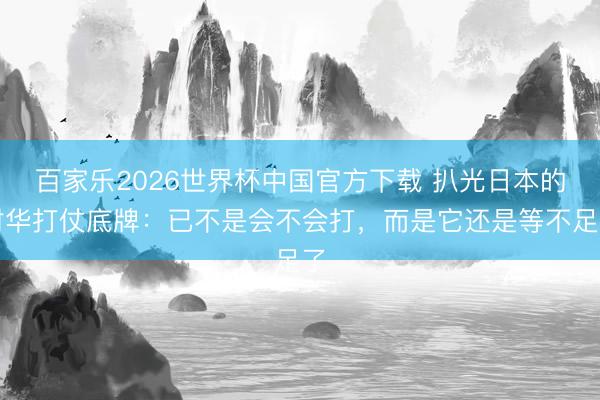 百家乐2026世界杯中国官方下载 扒光日本的对华打仗底牌：已不是会不会打，而是它还是等不足了