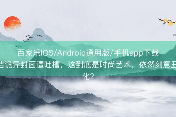 百家乐IOS/Android通用版/手机app下载 董洁诡异封面遭吐槽,这到底是时尚艺术,依然刻意丑化?