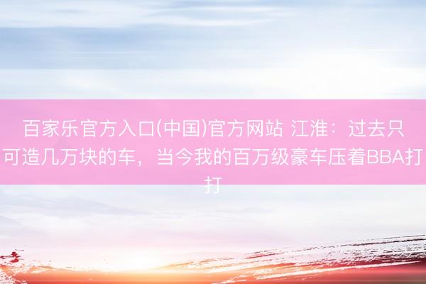 百家乐官方入口(中国)官方网站 江淮：过去只可造几万块的车，当今我的百万级豪车压着BBA打