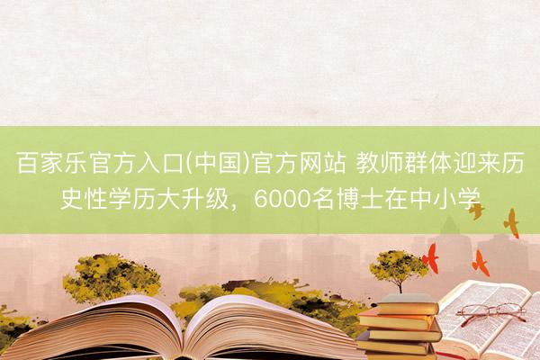 百家乐官方入口(中国)官方网站 教师群体迎来历史性学历大升级，6000名博士在中小学