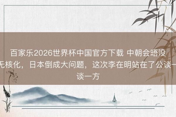 百家乐2026世界杯中国官方下载 中朝会晤没提无核化,日本倒成大问题,这次李在明站在了公谈一方