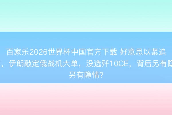 百家乐2026世界杯中国官方下载 好意思以紧追不舍，伊朗敲定俄战机大单，没选歼10CE，背后另有隐情？