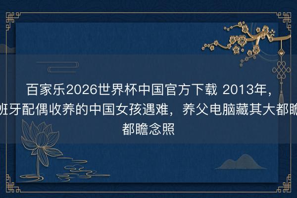 百家乐2026世界杯中国官方下载 2013年,被西班牙配偶收养的中国女孩遇难,养父电脑藏其大都瞻念照