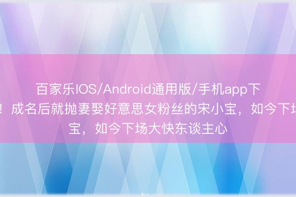 百家乐IOS/Android通用版/手机app下载 青天好循环！成名后就抛妻娶好意思女粉丝的宋小宝，如今下场大快东谈主心