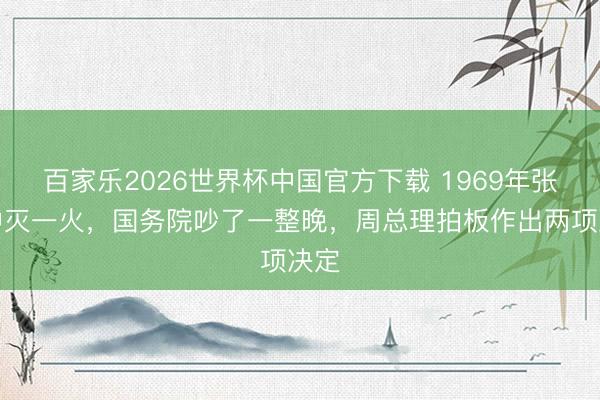 百家乐2026世界杯中国官方下载 1969年张治中灭一火,国务院吵了一整晚,周总理拍板作出两项决定