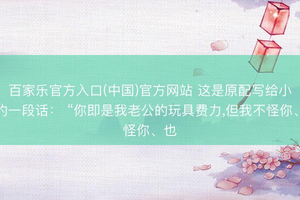 百家乐官方入口(中国)官方网站 这是原配写给小三的一段话: “你即是我老公的玩具费力,但我不怪你、也