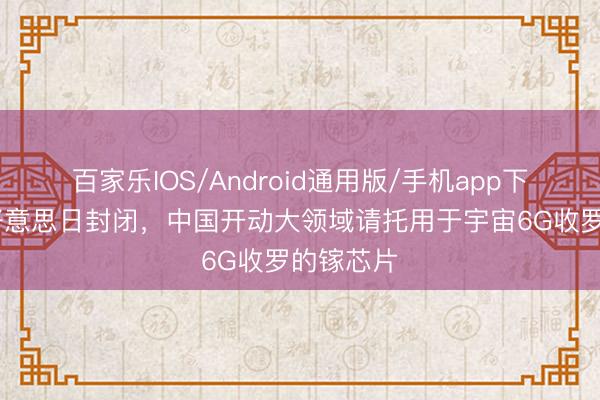 百家乐IOS/Android通用版/手机app下载 冲破好意思日封闭，中国开动大领域请托用于宇宙6G收罗的镓芯片