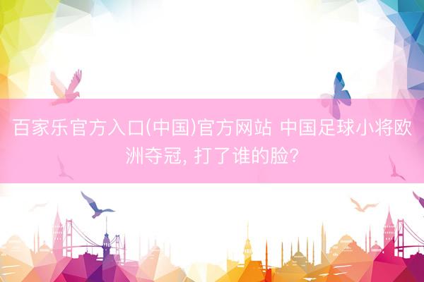百家乐官方入口(中国)官方网站 中国足球小将欧洲夺冠, 打了谁的脸?