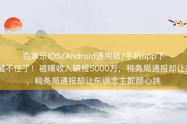 百家乐IOS/Android通用版/手机app下载 鞠婧祎这脸蛋藏不住了!被曝收入瞒报5000万,税务局通报却让东说念主酡颜心跳