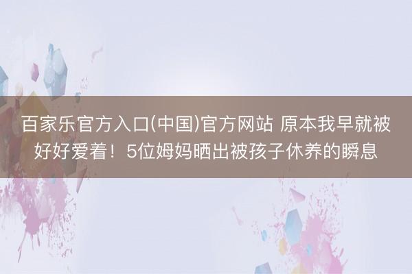 百家乐官方入口(中国)官方网站 原本我早就被好好爱着！5位姆妈晒出被孩子休养的瞬息