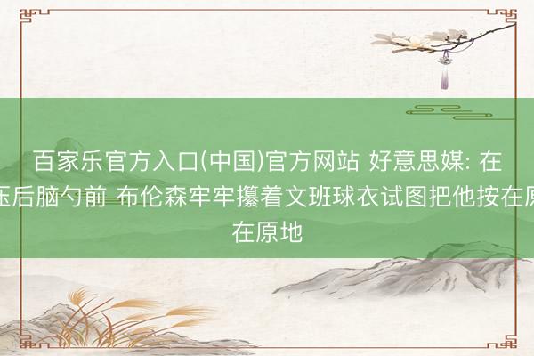百家乐官方入口(中国)官方网站 好意思媒: 在被压后脑勺前 布伦森牢牢攥着文班球衣试图把他按在原地