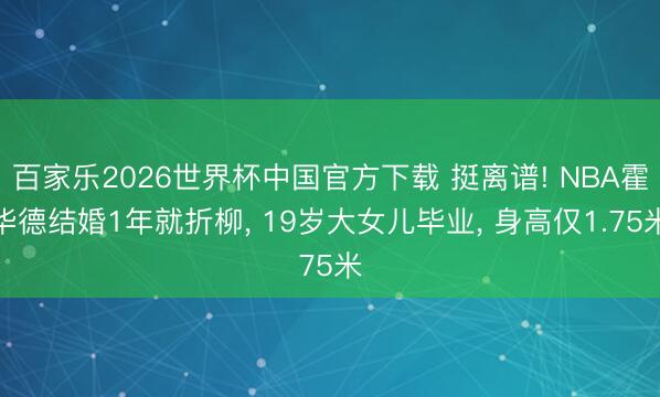 百家乐2026世界杯中国官方下载 挺离谱! NBA霍华德结婚1年就折柳, 19岁大女儿毕业, 身高仅1.75米