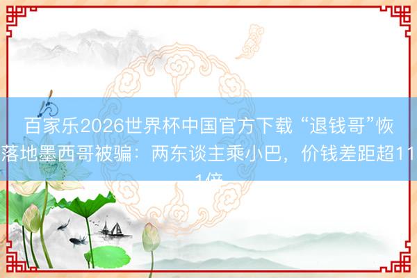 百家乐2026世界杯中国官方下载 “退钱哥”恢复落地墨西哥被骗：两东谈主乘小巴，价钱差距超11倍