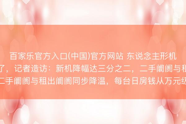 百家乐官方入口(中国)官方网站 东说念主形机器东说念主价钱“跳水”了，记者造访：新机降幅达三分之二，二手阛阓与租出阛阓同步降温，每台日房钱从万元级降至三千元档