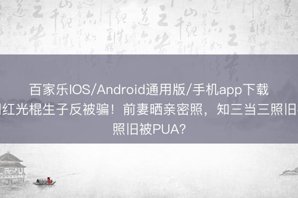 百家乐IOS/Android通用版/手机app下载 23岁网红光棍生子反被骗！前妻晒亲密照，知三当三照旧被PUA？