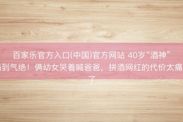 百家乐官方入口(中国)官方网站 40岁“酒神”喝到气绝!俩幼女哭着喊爸爸,拼酒网红的代价太痛了
