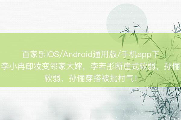 百家乐IOS/Android通用版/手机app下载 滤镜碎了!李小冉卸妆变邻家大婶,李若彤断崖式软弱,孙俪穿搭被批村气!