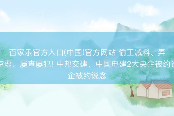 百家乐官方入口(中国)官方网站 偷工减料、弄虚空虚、屡查屡犯! 中邦交建、中国电建2大央企被约说念