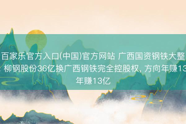 百家乐官方入口(中国)官方网站 广西国资钢铁大整合: 柳钢股份36亿换广西钢铁完全控股权， 方向年赚13亿