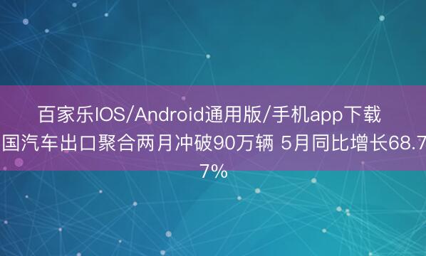 百家乐IOS/Android通用版/手机app下载 中国汽车出口聚合两月冲破90万辆 5月同比增长68.7%