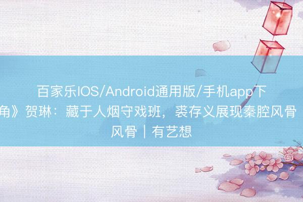 百家乐IOS/Android通用版/手机app下载 《主角》贺琳：藏于人烟守戏班，裘存义展现秦腔风骨｜有艺想