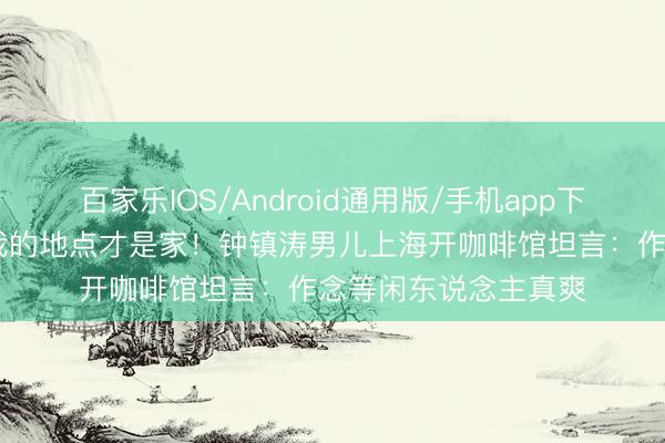 百家乐IOS/Android通用版/手机app下载 没东说念宗旨志我的地点才是家！钟镇涛男儿上海开咖啡馆坦言：作念等闲东说念主真爽