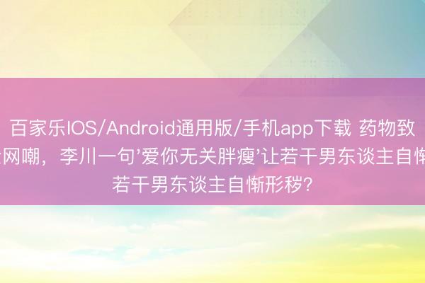 百家乐IOS/Android通用版/手机app下载 药物致胖被全网嘲，李川一句'爱你无关胖瘦'让若干男东谈主自惭形秽？