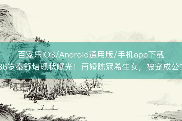 百家乐IOS/Android通用版/手机app下载 36岁秦舒培现状曝光!再婚陈冠希生女,被宠成公主