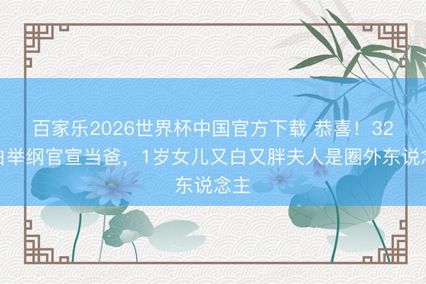 百家乐2026世界杯中国官方下载 恭喜！32岁白举纲官宣当爸，1岁女儿又白又胖夫人是圈外东说念主