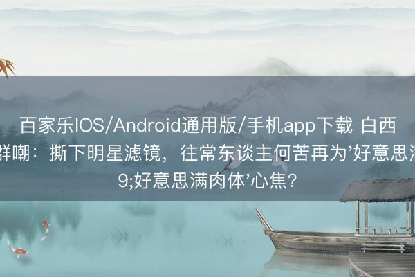 百家乐IOS/Android通用版/手机app下载 白西装皱巴巴被群嘲:撕下明星滤镜,往常东谈主何苦再为'好意思满肉体'心焦?