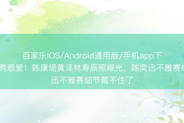 百家乐IOS/Android通用版/手机app下载 全黑穿搭秀恩爱！陈康堤黄泽林寿辰照曝光，陈奕迅不雅赛细节藏不住了