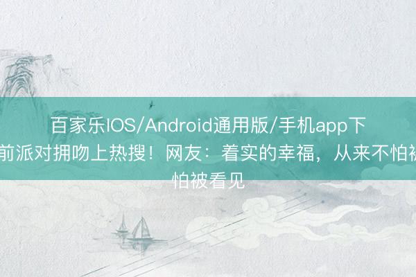 百家乐IOS/Android通用版/手机app下载 婚前派对拥吻上热搜!网友:着实的幸福,从来不怕被看见