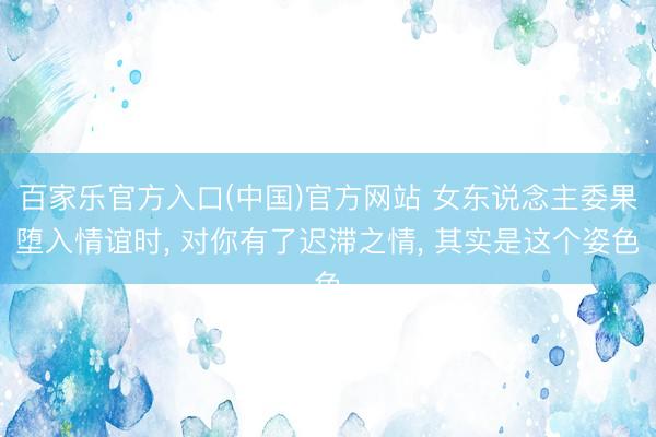 百家乐官方入口(中国)官方网站 女东说念主委果堕入情谊时， 对你有了迟滞之情， 其实是这个姿色
