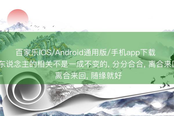 百家乐IOS/Android通用版/手机app下载 东说念主和东说念主的相关不是一成不变的, 分分合合, 离合来回, 随缘就好