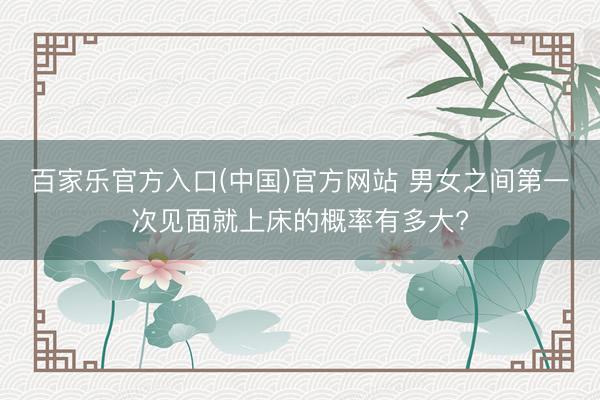 百家乐官方入口(中国)官方网站 男女之间第一次见面就上床的概率有多大?