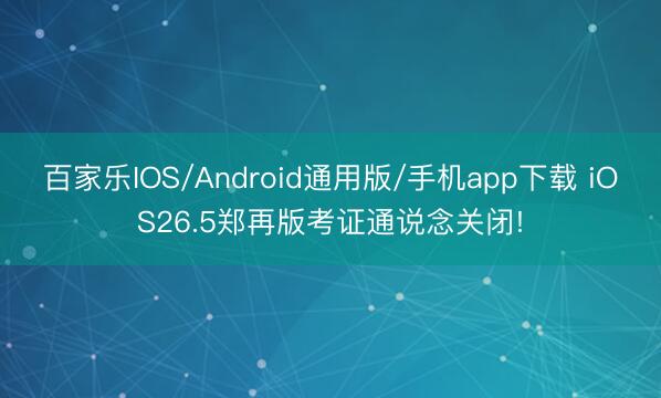 百家乐IOS/Android通用版/手机app下载 iOS26.5郑再版考证通说念关闭!