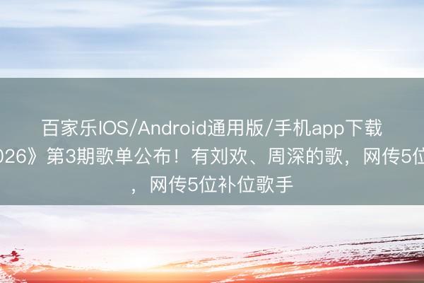 百家乐IOS/Android通用版/手机app下载 《歌手2026》第3期歌单公布!有刘欢、周深的歌,网传5位补位歌手