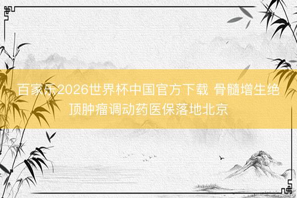 百家乐2026世界杯中国官方下载 骨髓增生绝顶肿瘤调动药医保落地北京