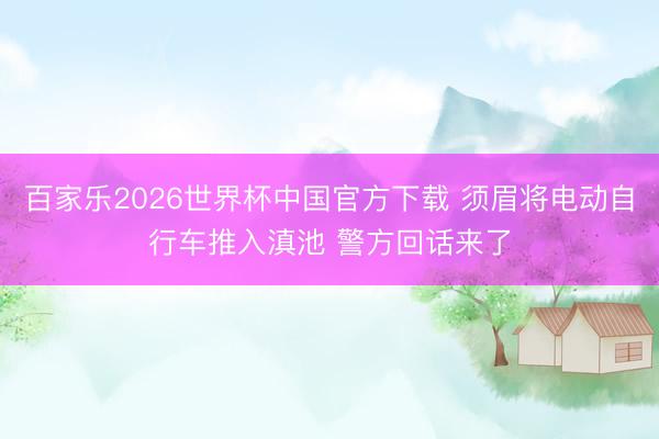 百家乐2026世界杯中国官方下载 须眉将电动自行车推入滇池 警方回话来了