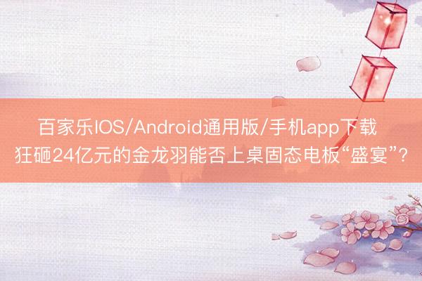 百家乐IOS/Android通用版/手机app下载 狂砸24亿元的金龙羽能否上桌固态电板“盛宴”?